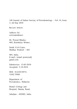 148 Journal of Indian Society of Periodontology - Vol 14, Issue
3, Jul-Sep 2010
Review Article
Address for
correspondence:
Dr. Prasad Dhadse,
404, Kaushalya Homes,
South Civil Lines,
Madhya Pradesh – 482
005, India.
E-mail: [email protected]
gmail.com
Submission: 13-05-2010
Accepted: 5-10-2010
DOI: 10.4103/0972-
124X.75908
Department of
Periodontics, Hitkarini
Dental College and
Hospital, Dumna Road,
Jabalpur - 482002, India
 
