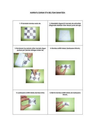 KARRATU ZURIAK ETA BELTZAK BANATZEA




       1.-16 karratuko karratua osotu eta .          2.-Atzealdetik diagonal bi marraztu eta erdi-erdian
                                                    (diagonalak ebakitzen diren lekuan) puntu bat egin.




                                                                                             o



3.-Karratuaren lau erpinak erdian marraztu dogun     4.-Karratua erditik tolestu (laukizuzena bihurtu).
    puntuan jarri (karratu txikiagoa lortzen da)




  5.-Laukizuzena erditik tolestu (karratua lortu)    6.-Berriro karratua erditik tolestu eta laukizuzena
                                                                          bihurtu.
 