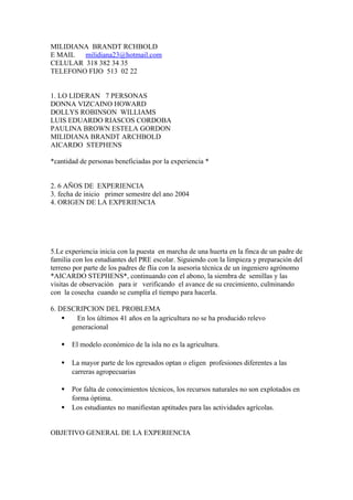 MILIDIANA BRANDT RCHBOLD
E MAIL  milidiana23@hotmail.com
CELULAR 318 382 34 35
TELEFONO FIJO 513 02 22


1. LO LIDERAN 7 PERSONAS
DONNA VIZCAINO HOWARD
DOLLYS ROBINSON WILLIAMS
LUIS EDUARDO RIASCOS CORDOBA
PAULINA BROWN ESTELA GORDON
MILIDIANA BRANDT ARCHBOLD
AICARDO STEPHENS

*cantidad de personas beneficiadas por la experiencia *


2. 6 AÑOS DE EXPERIENCIA
3. fecha de inicio primer semestre del ano 2004
4. ORIGEN DE LA EXPERIENCIA




5.Le experiencia inicia con la puesta en marcha de una huerta en la finca de un padre de
familia con los estudiantes del PRE escolar. Siguiendo con la limpieza y preparación del
terreno por parte de los padres de flia con la asesoria técnica de un ingeniero agrónomo
*AICARDO STEPHENS*, continuando con el abono, la siembra de semillas y las
visitas de observación para ir verificando el avance de su crecimiento, culminando
con la cosecha cuando se cumplía el tiempo para hacerla.

6. DESCRIPCION DEL PROBLEMA
    •   En los últimos 41 años en la agricultura no se ha producido relevo
      generacional

   •   El modelo económico de la isla no es la agricultura.

   •   La mayor parte de los egresados optan o eligen profesiones diferentes a las
       carreras agropecuarias

   •   Por falta de conocimientos técnicos, los recursos naturales no son explotados en
       forma óptima.
   •   Los estudiantes no manifiestan aptitudes para las actividades agrícolas.


OBJETIVO GENERAL DE LA EXPERIENCIA
 