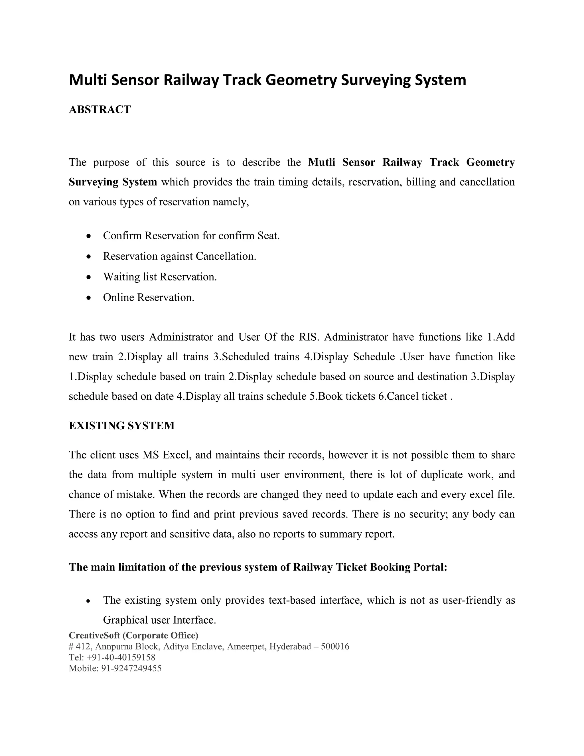 CreativeSoft (Corporate Office)
# 412, Annpurna Block, Aditya Enclave, Ameerpet, Hyderabad – 500016
Tel: +91-40-40159158
Mobile: 91-9247249455
Multi Sensor Railway Track Geometry Surveying System
ABSTRACT
The purpose of this source is to describe the Mutli Sensor Railway Track Geometry
Surveying System which provides the train timing details, reservation, billing and cancellation
on various types of reservation namely,
 Confirm Reservation for confirm Seat.
 Reservation against Cancellation.
 Waiting list Reservation.
 Online Reservation.
It has two users Administrator and User Of the RIS. Administrator have functions like 1.Add
new train 2.Display all trains 3.Scheduled trains 4.Display Schedule .User have function like
1.Display schedule based on train 2.Display schedule based on source and destination 3.Display
schedule based on date 4.Display all trains schedule 5.Book tickets 6.Cancel ticket .
EXISTING SYSTEM
The client uses MS Excel, and maintains their records, however it is not possible them to share
the data from multiple system in multi user environment, there is lot of duplicate work, and
chance of mistake. When the records are changed they need to update each and every excel file.
There is no option to find and print previous saved records. There is no security; any body can
access any report and sensitive data, also no reports to summary report.
The main limitation of the previous system of Railway Ticket Booking Portal:
 The existing system only provides text-based interface, which is not as user-friendly as
Graphical user Interface.
 