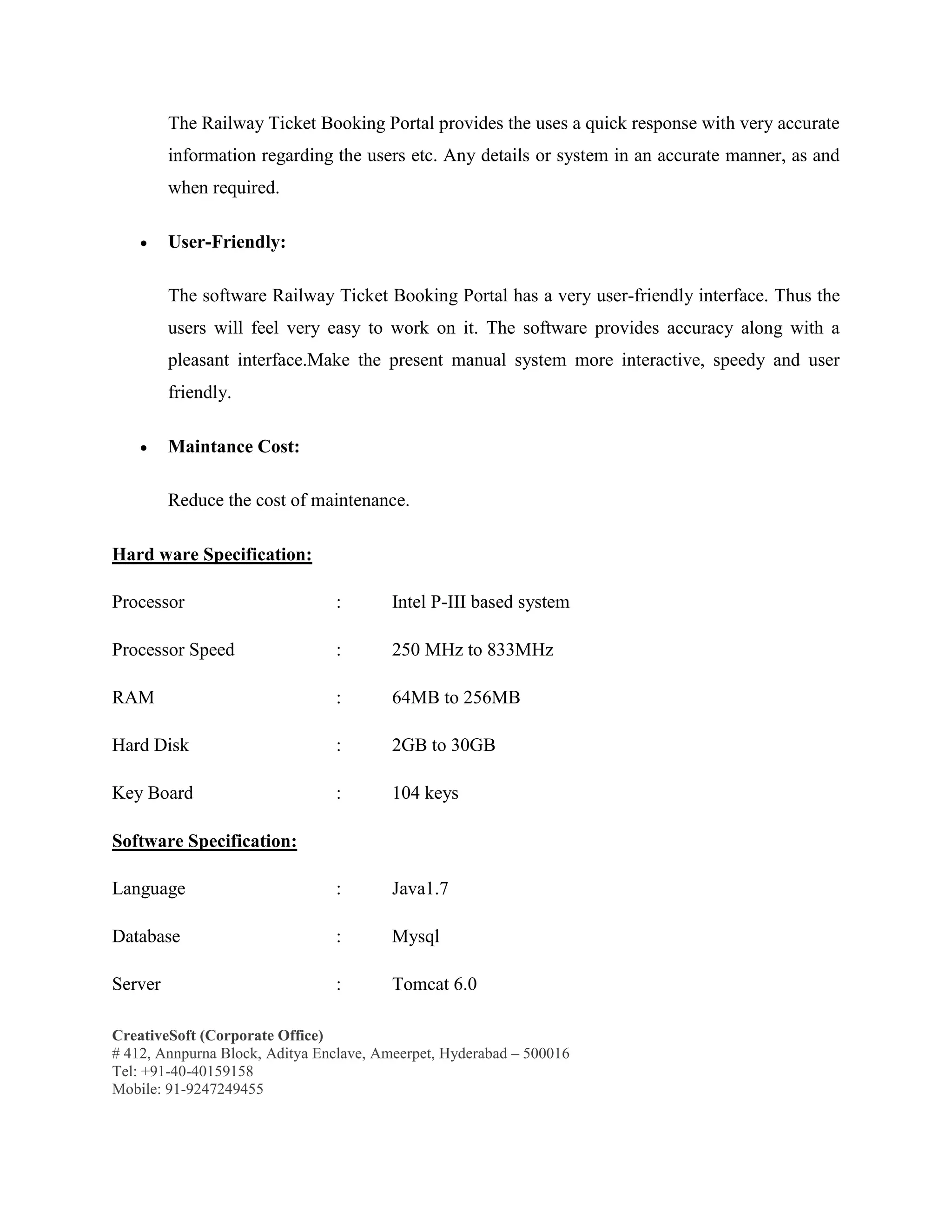 CreativeSoft (Corporate Office)
# 412, Annpurna Block, Aditya Enclave, Ameerpet, Hyderabad – 500016
Tel: +91-40-40159158
Mobile: 91-9247249455
The Railway Ticket Booking Portal provides the uses a quick response with very accurate
information regarding the users etc. Any details or system in an accurate manner, as and
when required.
 User-Friendly:
The software Railway Ticket Booking Portal has a very user-friendly interface. Thus the
users will feel very easy to work on it. The software provides accuracy along with a
pleasant interface.Make the present manual system more interactive, speedy and user
friendly.
 Maintance Cost:
Reduce the cost of maintenance.
Hard ware Specification:
Processor : Intel P-III based system
Processor Speed : 250 MHz to 833MHz
RAM : 64MB to 256MB
Hard Disk : 2GB to 30GB
Key Board : 104 keys
Software Specification:
Language : Java1.7
Database : Mysql
Server : Tomcat 6.0
 
