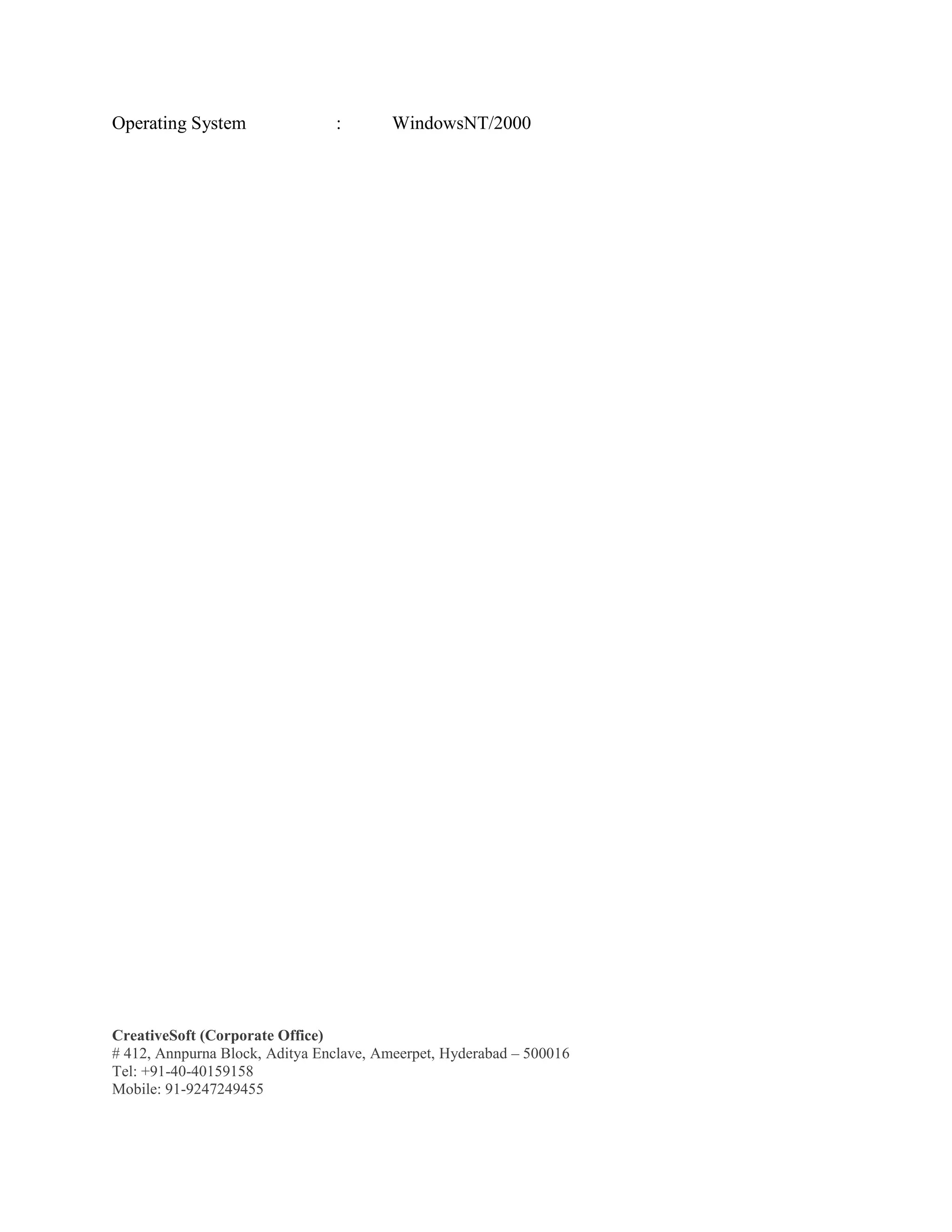 CreativeSoft (Corporate Office)
# 412, Annpurna Block, Aditya Enclave, Ameerpet, Hyderabad – 500016
Tel: +91-40-40159158
Mobile: 91-9247249455
Operating System : WindowsNT/2000
 