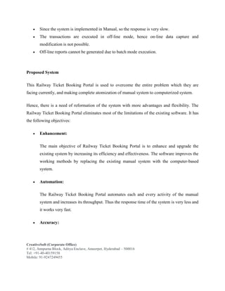 CreativeSoft (Corporate Office)
# 412, Annpurna Block, Aditya Enclave, Ameerpet, Hyderabad – 500016
Tel: +91-40-40159158
Mobile: 91-9247249455
 Since the system is implemented in Manual, so the response is very slow.
 The transactions are executed in off-line mode, hence on-line data capture and
modification is not possible.
 Off-line reports cannot be generated due to batch mode execution.
Proposed System
This Railway Ticket Booking Portal is used to overcome the entire problem which they are
facing currently, and making complete atomization of manual system to computerized system.
Hence, there is a need of reformation of the system with more advantages and flexibility. The
Railway Ticket Booking Portal eliminates most of the limitations of the existing software. It has
the following objectives:
 Enhancement:
The main objective of Railway Ticket Booking Portal is to enhance and upgrade the
existing system by increasing its efficiency and effectiveness. The software improves the
working methods by replacing the existing manual system with the computer-based
system.
 Automation:
The Railway Ticket Booking Portal automates each and every activity of the manual
system and increases its throughput. Thus the response time of the system is very less and
it works very fast.
 Accuracy:
 