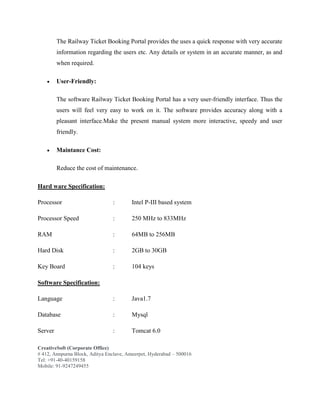 CreativeSoft (Corporate Office)
# 412, Annpurna Block, Aditya Enclave, Ameerpet, Hyderabad – 500016
Tel: +91-40-40159158
Mobile: 91-9247249455
The Railway Ticket Booking Portal provides the uses a quick response with very accurate
information regarding the users etc. Any details or system in an accurate manner, as and
when required.
 User-Friendly:
The software Railway Ticket Booking Portal has a very user-friendly interface. Thus the
users will feel very easy to work on it. The software provides accuracy along with a
pleasant interface.Make the present manual system more interactive, speedy and user
friendly.
 Maintance Cost:
Reduce the cost of maintenance.
Hard ware Specification:
Processor : Intel P-III based system
Processor Speed : 250 MHz to 833MHz
RAM : 64MB to 256MB
Hard Disk : 2GB to 30GB
Key Board : 104 keys
Software Specification:
Language : Java1.7
Database : Mysql
Server : Tomcat 6.0
 