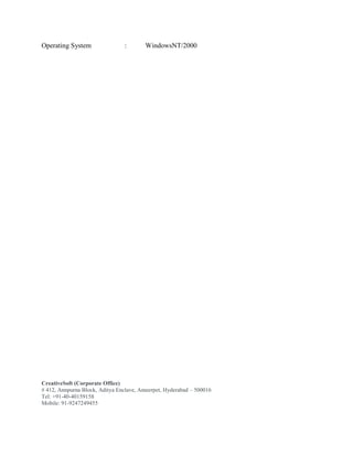CreativeSoft (Corporate Office)
# 412, Annpurna Block, Aditya Enclave, Ameerpet, Hyderabad – 500016
Tel: +91-40-40159158
Mobile: 91-9247249455
Operating System : WindowsNT/2000
 