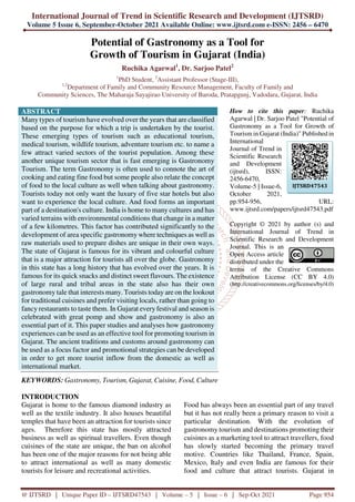 International Journal of Trend in Scientific Research and Development (IJTSRD)
Volume 5 Issue 6, September-October 2021 Available Online: www.ijtsrd.com e-ISSN: 2456 – 6470
@ IJTSRD | Unique Paper ID – IJTSRD47543 | Volume – 5 | Issue – 6 | Sep-Oct 2021 Page 954
Potential of Gastronomy as a Tool for
Growth of Tourism in Gujarat (India)
Ruchika Agarwal1
, Dr. Sarjoo Patel2
1
PhD Student, 2
Assistant Professor (Stage-III),
1,2
Department of Family and Community Resource Management, Faculty of Family and
Community Sciences, The Maharaja Sayajirao University of Baroda, Pratapgunj, Vadodara, Gujarat, India
ABSTRACT
Many types of tourism have evolved over the years that are classified
based on the purpose for which a trip is undertaken by the tourist.
These emerging types of tourism such as educational tourism,
medical tourism, wildlife tourism, adventure tourism etc. to name a
few attract varied sectors of the tourist population. Among these
another unique tourism sector that is fast emerging is Gastronomy
Tourism. The term Gastronomy is often used to connote the art of
cooking and eating fine food but some people also relate the concept
of food to the local culture as well when talking about gastronomy.
Tourists today not only want the luxury of five star hotels but also
want to experience the local culture. And food forms an important
part of a destination's culture. India is home to many cultures and has
varied terrains with environmental conditions that change in a matter
of a few kilometres. This factor has contributed significantly to the
development of area specific gastronomy where techniques as well as
raw materials used to prepare dishes are unique in their own ways.
The state of Gujarat is famous for its vibrant and colourful culture
that is a major attraction for tourists all over the globe. Gastronomy
in this state has a long history that has evolved over the years. It is
famous for its quick snacks and distinct sweet flavours. The existence
of large rural and tribal areas in the state also has their own
gastronomy tale that interests many. Tourists today are on the lookout
for traditional cuisines and prefer visiting locals, rather than going to
fancy restaurants to taste them. In Gujarat every festival and season is
celebrated with great pomp and show and gastronomy is also an
essential part of it. This paper studies and analyses how gastronomy
experiences can be used as an effective tool for promoting tourism in
Gujarat. The ancient traditions and customs around gastronomy can
be used as a focus factor and promotional strategies can be developed
in order to get more tourist inflow from the domestic as well as
international market.
KEYWORDS: Gastronomy, Tourism, Gujarat, Cuisine, Food, Culture
How to cite this paper: Ruchika
Agarwal | Dr. Sarjoo Patel "Potential of
Gastronomy as a Tool for Growth of
Tourism in Gujarat (India)" Published in
International
Journal of Trend in
Scientific Research
and Development
(ijtsrd), ISSN:
2456-6470,
Volume-5 | Issue-6,
October 2021,
pp.954-956, URL:
www.ijtsrd.com/papers/ijtsrd47543.pdf
Copyright © 2021 by author (s) and
International Journal of Trend in
Scientific Research and Development
Journal. This is an
Open Access article
distributed under the
terms of the Creative Commons
Attribution License (CC BY 4.0)
(http://creativecommons.org/licenses/by/4.0)
INTRODUCTION
Gujarat is home to the famous diamond industry as
well as the textile industry. It also houses beautiful
temples that have been an attraction for tourists since
ages. Therefore this state has mostly attracted
business as well as spiritual travellers. Even though
cuisines of the state are unique, the ban on alcohol
has been one of the major reasons for not being able
to attract international as well as many domestic
tourists for leisure and recreational activities.
Food has always been an essential part of any travel
but it has not really been a primary reason to visit a
particular destination. With the evolution of
gastronomy tourism and destinations promoting their
cuisines as a marketing tool to attract travellers, food
has slowly started becoming the primary travel
motive. Countries like Thailand, France, Spain,
Mexico, Italy and even India are famous for their
food and culture that attract tourists. Gujarat in
IJTSRD47543
 