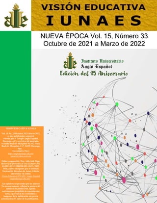 VISIÓN EDUCATIVA IUNAES
Vol. 15 No. 33 Octubre 2021-Marzo 2022,
es una publicación semestral
editada por el Colegio Anglo Español,
Durango, A.C., en el área de posgrado.
Avenida Real del Mezquital No. 92, Fracc.
Real del Mezquital, C.P. 34199. Durango,
Dgo.
Tel. 618-811-78-11
https://anglodurango.edu.mx/
iunaes@yahoo.com.mx
Editor responsable: Dra. Adla Jaik Dipp,
Reserva de Derechos al Uso Exclusivo No.
04-2013-031511584500-203. ISSN: 2007-
3518, ambos otorgados por el Instituto
Nacional de Derechos de Autor. Edición
electrónica vía online
Vision Educativa IUNAES | Anglo Español
(anglodurango.edu.mx)
Las opiniones expresadas por los autores
No necesariamente reflejan la postura del
editor de la publicación. Queda
estrictamente prohibida la reproducción
total, o parcial de los contenidos e
imágenes de la publicación sin previa
autorización del autor de la publicación.
NUEVA ÉPOCA Vol. 15, Número 33
Octubre de 2021 a Marzo de 2022
Edición del 15 Aniversario
 