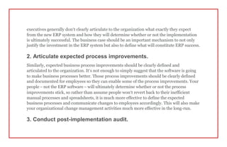 executives generally don’t clearly articulate to the organization what exactly they expect
from the new ERP system and how they will determine whether or not the implementation
is ultimately successful. The business case should be an important mechanism to not only
justify the investment in the ERP system but also to define what will constitute ERP success.
2. Articulate expected process improvements.
Similarly, expected business process improvements should be clearly defined and
articulated to the organization. It’s not enough to simply suggest that the software is going
to make business processes better. Those process improvements should be clearly defined
and documented for employees so they can enable some of the process improvements. Your
people – not the ERP software – will ultimately determine whether or not the process
improvements stick, so rather than assume people won’t revert back to their inefficient
manual processes and spreadsheets, it is much more effective to define the expected
business processes and communicate changes to employees accordingly. This will also make
your organizational change management activities much more effective in the long-run.
3. Conduct post-implementation audit.
 
