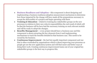  Business Readiness and Adoption – this component is about designing and
implementing a business readiness/adoption measurement mechanism to determine
how those impacted by the change will have made all the preparations necessary to
accept the deliverables of a project and begin operating with them
 Training & Education – related to training key stakeholder groups on the new
processes in relation to their new roles & responsibilities the end result of which will
be that the business will be have had the necessary training on each relevant module
and will be ready to adopt the changes.
 Benefits Management — every project should have a business case and this
component is about extracting the key elements from it and implementing
mechanisms to track the benefits detailed in that business case. This needs to be
owned by the business.
 Continuous Improvement – the last but equally important component and one
that is often overlooked by organisations which is about improving your processes as
people get use the new application/system and will find easier and better ways of
doing their work. Creating continuous improvement teams out of your original key
stakeholder groups is the best way to progress this.
 