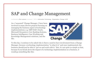 SAP and Change Management
Contributed by Ron Leeman on January 7, 2015 in Information Technology , Organization, Change, & HR
As a “seasoned” Change Manager, I have been
involved in many diverse projects focusing on
managing the business aspect of technology
implementations; e.g. ERP (SAP, Oracle,
Microsoft Dynamics), Core Banking Systems,
Business Intelligence, Case Working and
Knowledge Management solutions, and the
like.
To this day, I continue to be asked why is there a need to have involvement from a Change
Manager, because a technology implementation “is what it is” and once implemented, the
business should just be able to “get on and work with it.” But, it’s not quite as simple as that,
because if you break down the impact of a technology implementation on a business, it
would go something like this:
 