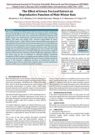 International Journal of Trend in Scientific Research and Development (IJTSRD)
Volume 5 Issue 4, May-June 2021 Available Online: www.ijtsrd.com e-ISSN: 2456 – 6470
@ IJTSRD | Unique Paper ID – IJTSRD42471 | Volume – 5 | Issue – 4 | May-June 2021 Page 900
The Effect of Green Tea Leaf Extract on
Reproductive Function of Male Wistar Rats
Okonkwo, C. O. J1; Maduka, S. O1; Akude Harrison1; Mmaju, C. I1; Okwuonu, I. F1; Goji A. D2
1Department of Human Physiology, Faculty of Basic, Medical Sciences, College of Medicine,
Nnamdi Azikiwe University, Nnewi Campus, Okofia, Anambra State, Nigeria
2Department of Human Physiology, Kaduna State University, Kaduna, Nigeria
ABSTRACT
This study assessed the effects green leaf tea extract on male reproductive
function of male albino wistar rats. Twenty rats weighing between 150-250g,
grouped into 4 of 5 rats each, were used for the research that lasted for four
weeks. Group I, the control group, received normal rat chow and water ad
libitum. The three test groups II-IV, received 2.5gm/100ml 0f water,
5gm/100ml of water, 7.5gm/100ml of water of green leaf tea extractgivenvia
oral administration with normal rat food and water for four weeks.Bloodwas
collected via ocular puncture and serum was assayed for testosterone levels.
Semen was also analyzed for sperm motility and sperm count. The testicular
weight was recorded and net body weight gain was also recorded. The study
showed significant decrease in net body weight gain and testicular weight. It
has been shown that the reduction of body weight after application of green
tea extract may be due to inhibition of catechol-O-methyl transferase
transferase (COMT) enzyme by epigallocatechin gallate (EGCG) of the green
tea. The study also showed significant decrease in sperm motility and sperm
count. It also showed a significant decrease in testosterone levels. In
conclusion, green leaf tea extract had a negative effect on male reproductive
function and its use as a daily tea should be curtailed.
How to cite this paper: Okonkwo, C. O. J |
Maduka, S. O | Akude Harrison | Mmaju, C.
I | Okwuonu, I. F1; Goji A. D "The Effect of
Green Tea Leaf Extract on Reproductive
Function of Male Wistar Rats" Published
in International
Journal of Trend in
Scientific Research
and Development
(ijtsrd), ISSN: 2456-
6470, Volume-5 |
Issue-4, June 2021,
pp.900-910, URL:
www.ijtsrd.com/papers/ijtsrd42471.pdf
Copyright © 2021 by author (s) and
International Journal ofTrendinScientific
Research and Development Journal. This
is an Open Access article distributed
under the terms of
the Creative
Commons Attribution
License (CC BY 4.0)
(http://creativecommons.org/licenses/by/4.0)
1. BACKGROUND OF STUDY
Male infertility refers to the inability of a man to impregnate
a woman after 12 months of regular and unprotected sexual
intercourse (Emokpae, 1999).Since the 1990s, there have
been reports about decreasing human sperm counts and
increasing abnormalities in human testes which have
focused research on the possible impact of environmental
factors such as life style, pollution, occupational exposure to
trace elements and pesticides.
The World Health Organization in 1991 estimated that, 8–
12% of couples worldwide experienced some forms of
infertility during their reproductive lives, thus affecting 50–
80 million couples with 20–35 million in Africa (W.H.O
infertility, 1991)
3–4 million Nigerian couples are affected (Thomas, et al.,
1995; Sule, et al., 2008). Even though infertility is not lethal,
it has been described as a radical life changing problem that
carries with it significant psychological trauma. Male factor
infertility is responsible for about 40–50% of all infertility
cases.
Tea is one of the most popular beverages consumed
worldwide. Tea, from the plant Camellia sinensis, is
consumed in different parts of the world as green, black, or
Oolong tea. Among all of these, however,themostsignificant
effects on human health have been observed with the
consumption of green tea.
Green is nature’s treasure to mankind, next to water as the
most consumed beverage in the world (Gomikawa et al.,
2008).It is obtained from the tea plant Camellia sinensis
which belongs to the family Theacaeae and is cultivatedin at
least 30 countries around the world,commonlyconsumedin
Japan, China, India and other Asian countries, some parts of
North Africa, United State and Europe (Namita et al., 2012).
1.1. SIGNIFICANCE OF STUDY
It has been demonstrated earlier on that green tea leaf
extract has significant role in decrease in testosterone level
as well as changes in morphological character of testis
(Smith & Dou, 2001).
1.2. AIM OF STUDY
This study was carried out to investigate the effect of green
tea on male reproduction function of male albino wistar rat.
1.3. OBJECTIVES
The specific objectives are:
To determine the effect green tea on gained body weight,
testicular weight, sperm motility, sperm count and
testosterone levels.
2. LITERATURE REVIEW
Green tea is the nature’s treasure to mankind, next to water
as the most consumed beverage in the world (Gomikawa et
al., 2008). It is obtained from the tea plant Camellia sinensis
which belongs to the family Theaceae and is cultivated in at
IJTSRD42471
 