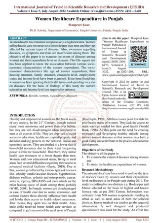 International Journal of Trend in Scientific Research and Development (IJTSRD)
Volume 6 Issue 5, July-August 2022 Available Online: www.ijtsrd.com e-ISSN: 2456 – 6470
@ IJTSRD | Unique Paper ID – IJTSRD50622 | Volume – 6 | Issue – 5 | July-August 2022 Page 1202
Women Healthcare Expenditure in Punjab
Manpreet Kaur
Ph.D. Scholar, Department of Economics, Punjabi University, Patiala, Punjab, India
ABSTRACT
Women health has remained comparatively a neglected area. Women
utilize health care resources to a lesser degree than men and they get
affected by various types of diseases. Also, awareness regarding
diseases, its symptoms and risks are insufficient among them. The
objective of the paper is to examine the extent of diseases among
women and their expenditure level on diseases. The Chi- square test
has been applied to know the association between various socio-
economic characteristics of the women respondents. The socio-
economic characteristics like age of women respondents, their
housing structure, family structure, education level, employment
status and income level have been examined. It has been found that
women have been ignoring their health issues and spending very less
on diseases. On the basis of findings of this study the women
education and income level are required to enhance.
KEYWORDS: Health, women, expenditure, diseases
How to cite this paper: Manpreet Kaur
"Women Healthcare Expenditure in
Punjab" Published in
International Journal
of Trend in
Scientific Research
and Development
(ijtsrd), ISSN: 2456-
6470, Volume-6 |
Issue-5, August
2022, pp.1202-1205, URL:
www.ijtsrd.com/papers/ijtsrd50622.pdf
Copyright © 2022 by author (s) and
International Journal of Trend in
Scientific Research and Development
Journal. This is an
Open Access article
distributed under the
terms of the Creative Commons
Attribution License (CC BY 4.0)
(http://creativecommons.org/licenses/by/4.0)
INTRODUCTION
Healthy and empowered women are the finest assets
of any society. In the 21st
Century, though women
enjoy more autonomy and power than ever before,
but they are still disadvantaged when compared to
men in all aspects of life. They are deprived of equal
access to education, healthcare, capital/property and
decision-making powers in the political, social and
economic sectors. They are entitled to a lower size of
household resources due to their weak bargaining
power within the household. Therefore, they utilise
health care resources to a lesser degree than men.
Women with low educational status, living in rural
areas face several difficulties regarding their access to
advanced medical facilities (Gupta, 2018). Due to
this, women get affected by various types of diseases
like- obesity, cardiovascular diseases, hypertension,
diabetes mellitus, arthritis and osteoporosis, cancer,
malaria, leprosy, HIV/AIDS and more which are the
main leading cause of death among them globally
(WHO, 2008). In Punjab, women are disadvantaged
in case of health care due to social, economic, and
cultural factors those directly influence their health
and hinder their access to health related awareness.
That means, they spent less on their health. Also,
male child received better health care services as
compared to girls in most of the rural areas of Punjab
(Das Gupta, 1998). All these issues point towards the
poor health status of women. They lack the access to
main services needed for their good health (World
Bank, 1996). All this point out the need for creating
awareness and developing healthy attitude among
women toward diseases so that women may have a
good living and contribute in the process of economic
development.
Objectives of the Study
The objective of the paper is:
1. To examine the extent of diseases among women
and
2. To study the healthcare expenditure of women.
Research Methodology
The primary data have been used to analyse the type
of diseases faced by women and their expenditure
level on diseases in the Punjab state during 2019. The
study is confined to two districts i.e. Hoshiarpur and
Mansa selected on the basis of highest and lowest
literacy rate, as per 2011 Census. Information was
collected from 500 women respondents residing in
urban as well as rural areas of both the selected
districts. Survey method was used to get the required
information. A well designed and pre-tested
questionnaire was used for the study. An effort has
IJTSRD50622
 