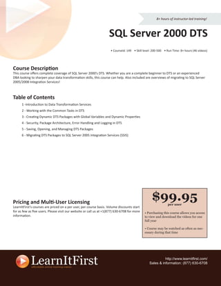 8+ hours of instructor-led training!



                                                                   SQL Server 2000 DTS
                                                                    • CourseId: 149 • Skill level: 200-500 • Run Time: 8+ hours (46 videos)




Course Description
This course oﬀers complete coverage of SQL Server 2000’s DTS. Whether you are a complete beginner to DTS or an experienced
DBA looking to sharpen your data transformation skills, this course can help. Also included are overviews of migrating to SQL Server
2005/2008 Integration Services!



Table of Contents
      1 -Introduction to Data Transformation Services
      2 - Working with the Common Tasks in DTS
      3 - Creating Dynamic DTS Packages with Global Variables and Dynamic Properties
      4 - Security, Package Architecture, Error Handling and Logging in DTS
      5 - Saving, Opening, and Managing DTS Packages
      6 - Migrating DTS Packages to SQL Server 2005 Integration Services (SSIS)




Pricing and Multi-User Licensing
                                                                                                  $99.95     per user
LearnItFirst’s courses are priced on a per user, per course basis. Volume discounts start
for as few as ﬁve users. Please visit our website or call us at +1(877) 630-6708 for more    • Purchasing this course allows you access
information.                                                                                 to view and download the videos for one
                                                                                             full year

                                                                                             • Course may be watched as often as nec-
                                                                                             essary during that time




                                                                                                          http://www.learnitﬁrst.com/
                                                                                                Sales & information: (877) 630-6708
 
