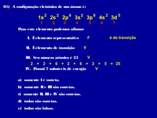 01) A configuração eletrônica de um átomo é:

                  1s 2 2s 2 2p 6 3s 2 3p 6 4s 2 3d 5
                    1      2     3         4       5         6      7
       Para este elemento podemos afirmar

            I. É elemento representativo           F              é de transição

            II. É elemento de transição        V

           III. Seu número atômico é 25            V
              2 + 2 + 6 + 2 + 6 +                      2 +       5 = 25
           IV. Possui 7 subníveis de energia            V

       a) somente I é correta.
       b) somente II e III são corretas.
       c) somente II, III e IV são corretas.
       d) todas são corretas.
       e) todas são falsas.
 