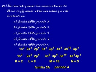 0 1 ) Um e le me nto q uímico te m núme ro atô mico 33.
    A sua co nfig uração e le trô nica indica q ue e stá
    lo calizado na:
         a) família 5Ado pe río do 3.
         b) família 3Ado pe río do 3.
         c) família 5Ado pe río do 4.
         d) família 7 Ado pe río do 4.
         e ) família 4Ado pe río do 7 .
              1s 2 2s 2 2p 6 3s 2 3p 6 4s 2 3d 10 4p 3

            1s 2      2s 2 2p 6     3s 2 3p 6 3d 10        4s 2 4p 3
          K=2          L=8               M = 18             N=5
                           família 5A       período 4
 