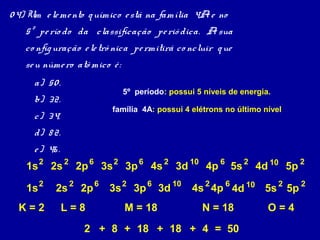 0 4) Um e le me nto q uímico e stá na família 4A e no
   5º pe río do da classificação pe rió dica. A sua
   co nfig uração e le trô nica pe rmitirá co ncluir q ue
   se u núme ro atô mico é :
      a) 50 .
                               5º período: possui 5 níveis de energia.
      b) 32.
                         família 4A: possui 4 elétrons no último nível
      c) 34.
      d) 8 2.
      e ) 46 .
    1s 2 2s 2 2p 6 3s 2 3p 6 4s 2 3d 10 4p 6 5s 2 4d 10 5p 2

    1s 2    2s 2 2p 6    3s 2 3p 6 3d 10         4s 2 4p 6 4d 10 5s 2 5p 2
  K=2            L=8           M = 18              N = 18            O=4
                   2 + 8 + 18 + 18 + 4 = 50
 