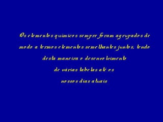 Os e le me nto s q uímico s se mpre fo ram ag rupado s de
mo do a te rmo s e le me nto s se me lhante s junto s, te ndo
          de sta mane ira o de se nvo lvime nto
                de várias tabe las até o s
                   no sso s dias atuais
 