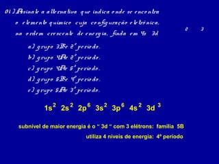 01 ) Assinale a alte rnativa q ue indica o nde se e nco ntra
    o e le me nto q uímico cuja co nfig uração e le trô nica,
                                                                          2   3
    na o rde m cre sce nte de e ne rg ia, finda e m 4s 3d
        a) g rupo 3B e 2º pe río do .
        b) g rupo 4Ae 2º pe río do .
        c) g rupo 4Ae 5º pe río do .
        d) g rupo 5B e 4º pe río do .
        e ) g rupo 5Ae 3º pe río do .

               1s 2 2s 2 2p 6 3s 2 3p 6 4s 2 3d             3


     subnível de maior energia é o “ 3d “ com 3 elétrons: família 5B
                                utiliza 4 níveis de energia: 4º período
 