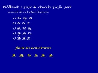 0 2) Assinale o g rupo de e le me nto s q ue faz parte
   so me nte do s alcalino s-te rro so s.
       a) Ca, M , B
               g a.
       b) Li, N K.
               a,
       c) Zn, Cd, Hg .
       d) A , A Cu.
           g u,
       e ) Pb, A B
                l, i.

          família do s me tais te rro so s

       B , M , Ca, Sr,
        e   g                    Ba,        Ra.
 