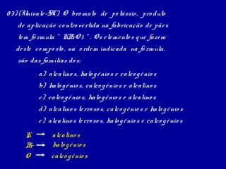 0 3) (Univale -SC) O bro mato de po tássio , pro duto
   de aplicação co ntro ve rtida na fabricação de pãe s
   te m fó rmula “ KB 3 “ . Os e le me nto s q ue faze m
                     rO
   de ste co mpo sto , na o rde m indicada na fó rmula,
   são das famílias do s:
            a) alcalino s, halo g ê nio s e calco g ê nio s
            b) halo g ê nio s, calco g ê nio s e alcalino s
            c) calco g ê nio s, halo g ê nio s e alcalino s
            d) alcalino s te rro so s, calco g ê nio s e halo g ê nio s
            e ) alcalino s te rro so s, halo g ê nio s e calco g ê nio s
      K          alcalino s
      B r        halo g ê nio s
      O          calco g ê nio s
 