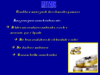 Co nstitui a maio r parte do s e le me nto s q uímico s

      Suas principais caracte rísticas são :
 Só lido s nas co ndiçõ e s ambie nte s, e xce to o
   me rcúrio , q ue é líq uido

       São bo ns co nduto re s de e le tricidade e calo r

     São dúcte is e male áve is

     Po ssue m brilho caracte rístico
 