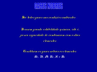São to do s g ase s nas co ndiçõ e s ambie nte s


Po ssue m g rande e stabilidade q uímica, isto é ,
po uca capacidade de co mbinare m co m o utro s
                    e le me nto s


 Co nstitue m o s g ase s no bre s o s e le me nto s
            He , N , A Kr, Xe e Rn
                  e r,
 