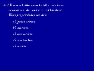 0 1 ) Po ssue m brilho caracte rístico , são bo ns
      co nduto re s de calo r e e le tricidade .
      Estas pro prie dade s são do s:
       a) g ase s no bre s.
       b) ame tais.
       c) não me tais.
       d) se mime tais.
       e ) me tais.
 