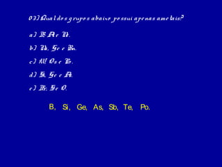 0 3) Qual do s g rupo s abaixo po ssui ape nas ame tais?

a) B A e N .
    , l   e
b) N Ge e Rn.
    a,
c) W, O s e Po .
d) Si, Ge e As.
e ) B S e O.
     r,

       B, Si, Ge, As, Sb, Te, Po.
 