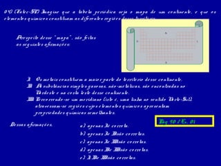 0 4) (Fate c-SP) I ine q ue a tabe la pe rió dica se ja o mapa de um co ntine nte , e q ue o s
                     mag
e le me nto s q uímico s co nstituam as dife re nte s re g iõ e s de sse te rritó rio .

                                                                              N

     Are spe ito de sse “ mapa” , são fe itas
                                                                  O                            L
     as se g uinte s afirmaçõ e s:


                                                                              S




          I Os me tais co nstitue m a maio r parte do te rritó rio de sse co ntine nte .
           .
          I . A substâncias simple s g aso sas, não -me tálicas, são e nco ntradas no
           I s
              N rde ste e na co sta le ste de sse co ntine nte .
                o
          I I Pe rco rre ndo -se um me ridiano (isto é , uma linha no se ntido N rte -Sul),
           I.                                                                         o
              atrave ssam-se re g iõ e s cujo s e le me nto s q uímico s apre se ntam
              pro prie dade s q uímicas se me lhante s.

  De ssas afirmaçõ e s,                                                    Pág 9 0 / Ex. 0 1
                                     a)   ape nas Ié co rre ta.
                                     b)   ape nas Ie I são co rre tas.
                                                      I
                                     c)   ape nas Ie I Isão co rre tas.
                                                      I
                                     d)   ape nas I e I Isão co rre tas.
                                                   I I
                                     e)   I I e I Isão co rre tas.
                                           , I I
 