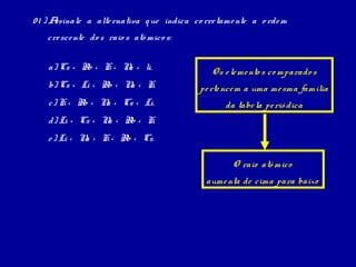 01 ) Assinale a alte rnativa q ue indica co rre tame nte a o rde m
   cre sce nte do s raio s atô mico s:


    a) Cs < Rb < K < N < li.
                      a                       O s e le me nto s co mparado s
    b) Cs < Li < Rb < N < K.
                       a                   pe rte nce m a uma me sma família
    c) K < Rb < N < Cs < Li.
                 a                                da tabe la pe rió dica
    d) Li < Cs < N < Rb < K.
                  a
    e ) Li < N < K < Rb < Cs.
              a

                                                    O raio atô mico
                                             aume nta de cima para baixo
 