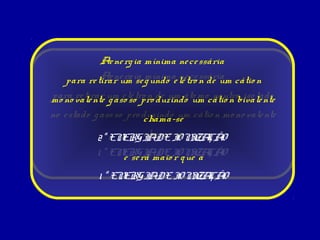 Ae ne rg ia mínima ne ce ssária
   para re tirar um ia g undo e lé tro n de um cátio n
             Ae ne rg se mínima ne ce ssária

mo no vale nte um e lé tro n de um áto mocátio n bivale nte
para re tirar g aso so pro duzindo um ne utro iso lado
no e stado g aso so pro duzindo um cátio n mo no vale nte
                        chama-se
            2ª EN       chama-se ZA O
                   ERGI DE I I ÇÃ
                         A      ON
            1 ª ENe se rá maioI q ueZA O
                  ERGI DE r I a ÇÃ
                        A      ON

            1 ª ENERGI DE I I ÇÃ
                      A    ON ZA O
 