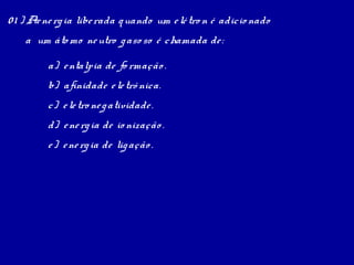 0 1 ) Ae ne rg ia libe rada q uando um e lé tro n é adicio nado
    a um áto mo ne utro g aso so é chamada de :

         a) e ntalpia de fo rmação .
         b) afinidade e le trô nica.
         c) e le tro ne g atividade .
         d) e ne rg ia de io nização .
         e ) e ne rg ia de lig ação .
 