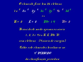 O e le me nto fe rro te m 26 e lé tro ns:
     2         2        6          2        6        2        6
1s       2s        2p        3s        3p       4s       3d
                              ou

K= 2            L= 8              M= 1 4             N= 2

     Po ssui de ste mo do ape nas o s níve is
              1 , 2, 3 e 4 o u K, L, Me N
     co m e lé tro ns       (4 níve is de e ne rg ia)

     Então e ste e le me nto s lo caliza-se no
                    4º PERÍODO
           da classificação pe rió dica
 
