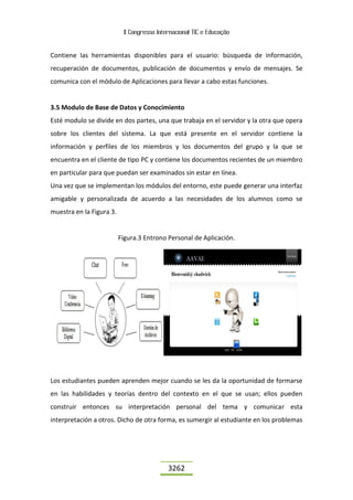 II Congresso Internacional TIC e Educação
3262
Contiene las herramientas disponibles para el usuario: búsqueda de información,
recuperación de documentos, publicación de documentos y envío de mensajes. Se
comunica con el módulo de Aplicaciones para llevar a cabo estas funciones.
3.5 Modulo de Base de Datos y Conocimiento
Esté modulo se divide en dos partes, una que trabaja en el servidor y la otra que opera
sobre los clientes del sistema. La que está presente en el servidor contiene la
información y perfiles de los miembros y los documentos del grupo y la que se
encuentra en el cliente de tipo PC y contiene los documentos recientes de un miembro
en particular para que puedan ser examinados sin estar en línea.
Una vez que se implementan los módulos del entorno, este puede generar una interfaz
amigable y personalizada de acuerdo a las necesidades de los alumnos como se
muestra en la Figura 3.
Figura.3 Entrono Personal de Aplicación.
Los estudiantes pueden aprenden mejor cuando se les da la oportunidad de formarse
en las habilidades y teorías dentro del contexto en el que se usan; ellos pueden
construir entonces su interpretación personal del tema y comunicar esta
interpretación a otros. Dicho de otra forma, es sumergir al estudiante en los problemas
 