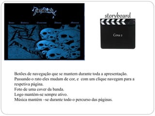 Cena 2
storyboard
Cena 2
Botões de navegação que se mantem durante toda a apresentação.
Passando o rato eles mudam de cor, e com um clique navegam para a
respetiva página.
Foto de uma cover da banda.
Logo mantém-se sempre ativo.
Música mantém –se durante todo o percurso das páginas.
 