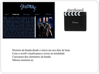 Cena 3
storyboard
Cena 3
Historia da banda desde o inicio ate aos dias de hoje.
Com o scroll visualizamos o texto na totalidade
Caricatura dos elementos da banda.
Música mantem-se.
 