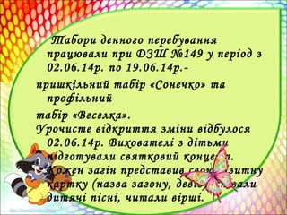 Табори денного перебування
працювали при ДЗШ №149 у період з
02.06.14р. по 19.06.14р.-
пришкільний табір «Сонечко» та
профільний
табір «Веселка».
Урочисте відкриття зміни відбулося
02.06.14р. Вихователі з дітьми
підготували святковий концерт.
Кожен загін представив свою візитну
картку (назва загону, девіз), співали
дитячі пісні, читали вірші.
 