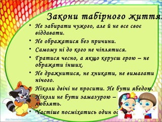 Закони табірного життя:
• Не забирати чужого, але й не все своє
віддавати.
• Не ображатися без причини.
• Самому ні до кого не чіплятися.
• Гратися чесно, а якщо керуєш грою – не
ображати інших.
• Не дражнитися, не хникати, не вимагати
нічого.
• Ніколи двічі не просити. Не бути ябедою.
• Ніколи не бути замазурою – таких не
люблять.
• Частіше посміхатись один одному.
 