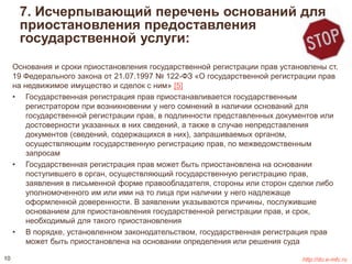 7. Исчерпывающий перечень оснований для 
приостановления предоставления 
государственной услуги: 
Основания и сроки приостановления государственной регистрации прав установлены ст. 
19 Федерального закона от 21.07.1997 № 122-ФЗ «О государственной регистрации прав 
на недвижимое имущество и сделок с ним» [5] 
• Государственная регистрация прав приостанавливается государственным 
регистратором при возникновении у него сомнений в наличии оснований для 
государственной регистрации прав, в подлинности представленных документов или 
достоверности указанных в них сведений, а также в случае непредставления 
документов (сведений, содержащихся в них), запрашиваемых органом, 
осуществляющим государственную регистрацию прав, по межведомственным 
запросам 
• Государственная регистрация прав может быть приостановлена на основании 
поступившего в орган, осуществляющий государственную регистрацию прав, 
заявления в письменной форме правообладателя, стороны или сторон сделки либо 
уполномоченного им или ими на то лица при наличии у него надлежаще 
оформленной доверенности. В заявлении указываются причины, послужившие 
основанием для приостановления государственной регистрации прав, и срок, 
необходимый для такого приостановления 
• В порядке, установленном законодательством, государственная регистрация прав 
может быть приостановлена на основании определения или решения суда 
10 http://do.e-mfc.ru 
 