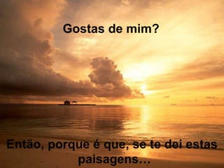 Então, porque é que, se te dei estas
paisagens…
Gostas de mim?
 