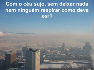 Com o céu sujo, sem deixar nada
nem ninguém respirar como deve
ser?
 