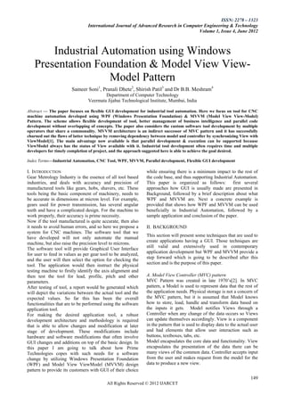 ISSN: 2278 – 1323
                                International Journal of Advanced Research in Computer Engineering & Technology
                                                                                    Volume 1, Issue 4, June 2012



       Industrial Automation using Windows
   Presentation Foundation & Model View View-
                   Model Pattern
                       Sameer Soni1, Pranali Dhete2, Shirish Patil3 and Dr B.B. Meshram4
                                        Department of Computer Technology
                                Veermata Jijabai Technological Institute, Mumbai, India

Abstract — The paper focuses on flexible GUI development for industrial tool automation. Here we focus on tool for CNC
machine automation developed using WPF (Windows Presentation Foundation) & MVVM (Model View View-Model)
Pattern. The scheme allows flexible development of tool, better management of business intelligence and parallel code
development without overlapping of concepts. The paper also considers the custom software tool development by multiple
operators that share a commonality. MVVM architecture is an indirect successor of MVC pattern and it has successfully
churned out the flaws of latter technique by removing dependency between model and controller by synchronizing View with
ViewModel[1]. The main advantage now available is that parallel development & execution can be supported because
ViewModel always has the status of View available with it. Industrial tool development often requires time and multiple
developers for timely completion of project, and the approach suggested here is able to achieve the goal desired.

Index Terms—Industrial Automation, CNC Tool, WPF, MVVM, Parallel development, Flexible GUI development

I. INTRODUCTION                                               while ensuring there is a minimum impact to the rest of
Gear Metrology Industry is the essence of all tool based      the code base, and thus supporting Industrial Automation.
industries, and deals with accuracy and precision of          This paper is organized as follows:          first several
manufactured tools like gears, hobs, shavers, etc. These      approaches how GUI is usually made are presented in
tools being the basic component of machinery, needs to        Background, followed by a brief description about what
be accurate in dimensions at micron level. For example,       WPF and MVVM are. Next a concrete example is
gears used for power transmission, has several angular        provided that shows how WPF and MVVM can be used
teeth and have a complicated design. For the machine to       beneficially in Industrial Automation, followed by a
work properly, their accuracy is prime necessity.             sample application and conclusion of the paper.
Now if the tool manufactured is quite accurate, then also
it needs to avoid human errors, and so here we propose a      II. BACKGROUND
system for CNC machines. The software tool that we
have developed will not only automate the manual              This section will present some techniques that are used to
                                                              create applications having a GUI. Those techniques are
machine, but also raise the precision level to microns.
The software tool will provide Graphical User Interface       still valid and extensively used in contemporary
for user to feed in values as per gear tool to be analyzed,   application development but WPF and MVVM provide a
                                                              step forward which is going to be described after this
and the user will then select the option for checking the
tool. The application would then instruct the physical        section and is the purpose of this paper.
testing machine to firstly identify the axis alignment and
then test the tool for lead, profile, pitch and other         A. Model View Controller (MVC) pattern
parameters.                                                   MVC Pattern was created in late 1970’s[2]. In MVC
After testing of tool, a report would be generated which      pattern, a Model is used to represent data that the rest of
will depict the variations between the actual tool and the    the application needs. Physical storage is not a concern of
expected values. So far this has been the overall             the MVC pattern, but it is assumed that Model knows
functionalities that are to be performed using the software   how to store, load, handle and transform data based on
application tool.                                             the inputs it gets. Model notifies Views through a
For making the desired application tool, a robust             Controller when any change of the data occurs so Views
development architecture and methodology is required          can update themselves accordingly. View is a component
that is able to allow changes and modification at later       in the pattern that is used to display data to the actual user
stage of development. These modifications include             and had elements that allow user interaction such as
hardware and software modifications that often involve        buttons, textboxes, tabs, etc.
GUI changes and additions on top of the basic design. In      Model encapsulates the core data and functionality. View
this paper I am going to talk about how Prime                 encapsulates the presentation of the data there can be
Technologies copes with such needs for a software             many views of the common data. Controller accepts input
change by utilizing Windows Presentation Foundation           from the user and makes request from the model for the
(WPF) and Model View ViewModel (MVVM) design                  data to produce a new view.
pattern to provide its customers with GUI of their choice
                                                                                                                        149
                                          All Rights Reserved © 2012 IJARCET
 