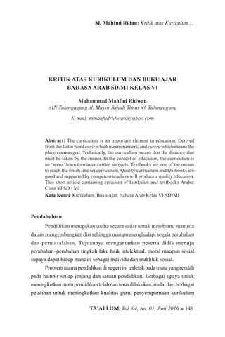 TA’ALLUM, Vol. 04, No. 01, Juni 2016 ж 149
M. Mahfud Ridan: Kritik atas Kurikulum...,
KRITIK ATAS KURIKULUM DAN BUKU AJAR
BAHASAARAB SD/MI KELAS VI
Muhammad Mahfud Ridwan
AIN Tulungagung Jl. Mayor Sujadi Timur 46 Tulungagung
E-mail: mmahfudridwan@yahoo.com
Abstract: The curriculum is an important element in education. Derived
from the Latin word curir which means runners; and curere which means the
place encouraged. Technically, the curriculum means that the distance that
must be taken by the runner. In the context of education, the curriculum is
an ‘arena’ learn to master certain subjects. Textbooks are one of the means
to reach the finish line set curriculum. Quality curriculum and textbooks are
good and supported by competent teachers will produce a quality education.
This short article containing criticism of kurikulun and textbooks Arabic
Class VI SD / MI.
Kata Kunci: Kurikulum, Buku Ajar, Bahasa Arab Kelas VI SD?MI
Pendahuluan
Pendidikan merupakan usaha secara sadar untuk membantu manusia
dalam mengembangkan diri sehingga mampu menghadapi segala perubahan
dan permasalahan. Tujuannya mengantarkan peserta didik menuju
perubahan–perubahan tingkah laku baik intelektual, moral maupun sosial
supaya dapat hidup mandiri sebagai individu dan makhluk sosial.
Problem utama pendidikan di negeri ini terletak pada mutu yang rendah
pada hampir setiap jenjang dan satuan pendidikan. Berbagai upaya untuk
meningkatkan mutu pendidikan telah dan terus dilakukan, mulai dari berbagai
pelatihan untuk meningkatkan kualitas guru; penyempurnaan kurikulum
 