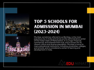 TOP 5 SCHOOLS FOR
ADMISSION IN MUMBAI
(2023-2024)
Mumbai, sometimes referred to as Bombay, is the most
populous city in India and serves as the administrative center
of the Indian state of Maharashtra. It is a major financial,
commercial, and entertainment hub, and is known for its
vibrant culture and diverse population. Mumbai is home to
many educational institutions, including universities, colleges,
and schools, and is considered a center of learning and
development in India.
 