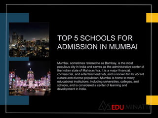 TOP 5 SCHOOLS FOR
ADMISSION IN MUMBAI
Mumbai, sometimes referred to as Bombay, is the most
populous city in India and serves as the administrative center of
the Indian state of Maharashtra. It is a major financial,
commercial, and entertainment hub, and is known for its vibrant
culture and diverse population. Mumbai is home to many
educational institutions, including universities, colleges, and
schools, and is considered a center of learning and
development in India.
 