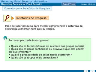 Screen 12 of 43
Reporting Food Security Information
Reporting Formats for Food Security Report TypesReport Types
Formatos para Relatórios de Pesquisa
Pode-se fazer pesquisa para melhor compreender a natureza da
segurança alimentar num país ou região.
Relatórios de Pesquisa
Por exemplo, pode investigar-se:
• Quais são as formas básicas de sustento dos grupos sociais?
• Quais são os riscos conhecidos ou prováveis que eles podem
ter que enfrentar?
• Qual é a probabilidade de esses riscos ocorrerem?
• Quais são os grupos mais vulneráveis?
 