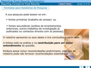 Screen 13 of 43
Reporting Food Security Information
Reporting Formats for Food Security Report TypesReport Types
Formatos para Relatórios de Pesquisa
A sua pesquisa pode basear-se em:
fontes primárias (trabalho de campo): ou
fontes secundárias (análise de levantamentos
anteriores, outros trabalhos de investigação já
publicados ou contactos directos com as pessoas).
O relatório apresenta os seus dados e tira conclusões a partir dele.
A ênfase está na análise e na contribuição para um maior
entendimento da questão.
Embora possa incluir recomendações preliminares, este tipo de
relatório pode não fornecer recomendações sistemáticas.
 