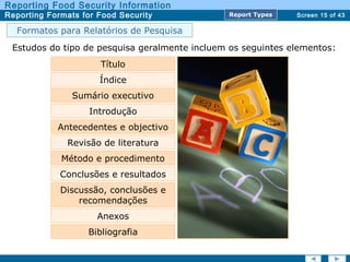 Screen 15 of 43
Reporting Food Security Information
Reporting Formats for Food Security Report TypesReport Types
Estudos do tipo de pesquisa geralmente incluem os seguintes elementos:
Título
Índice
Sumário executivo
Antecedentes e objectivo
Revisão de literatura
Método e procedimento
Conclusões e resultados
Discussão, conclusões e
recomendações
Anexos
Bibliografia
Introdução
Formatos para Relatórios de Pesquisa
 