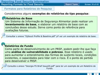 Screen 16 of 43
Reporting Food Security Information
Reporting Formats for Food Security Report TypesReport Types
Consideremos alguns exemplos de relatórios do tipo pesquisa:
Formatos para Relatórios de Pesquisa
Relatórios de Fundo
Como parte do desenvolvimento de um PRSP, podem pedir-lhe que faça
uma análise de vulnerabilidade e pobreza. Esse relatório é usado
para aumentar o entendimento das formas de sustento locais, condições
existentes, e capacidades para lidar com o risco. É o ponto de partida
para desenvolver o PRSP.
Relatórios de Base
Um Sistema de Informação de Segurança Alimentar pode realizar um
levantamento de base, e elaborar um relatório de base com as
conclusões desse estudo. Serve como ponto de referência para
avaliações futuras.
Consultar o anexo “Djibouti Profile & Baseline.pdf” pª ver um exemplo de relatório de base.
Consulte o anexo “Georgia FS Brief Issue20.pdf” para ler um exemplo de um Relatório de
Fundo.
 