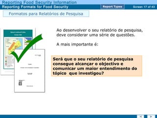 Screen 17 of 43
Reporting Food Security Information
Reporting Formats for Food Security Report TypesReport Types
Formatos para Relatórios de Pesquisa
Ao desenvolver o seu relatório de pesquisa,
deve considerar uma série de questões.
A mais importante é:
Será que o seu relatório de pesquisa
consegue alcançar o objectivo e
comunicar um maior entendimento do
tópico que investigou?
 